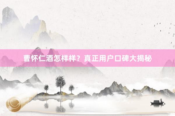 曹怀仁酒怎样样？真正用户口碑大揭秘