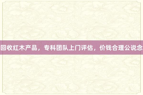 回收红木产品，专科团队上门评估，价钱合理公说念