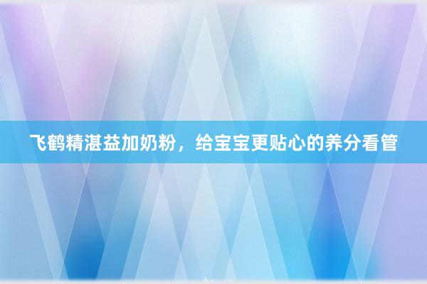 飞鹤精湛益加奶粉，给宝宝更贴心的养分看管