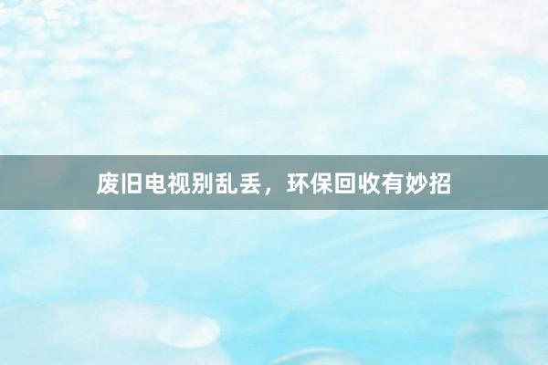 废旧电视别乱丢，环保回收有妙招