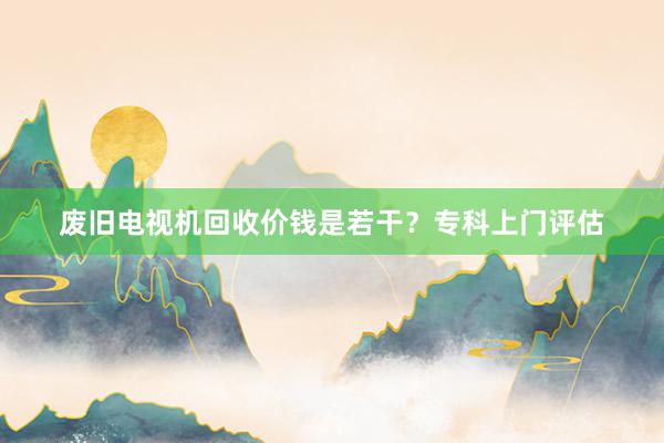 废旧电视机回收价钱是若干？专科上门评估