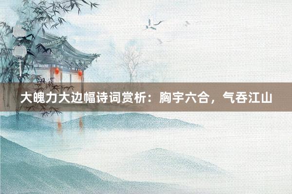 大魄力大边幅诗词赏析：胸宇六合，气吞江山