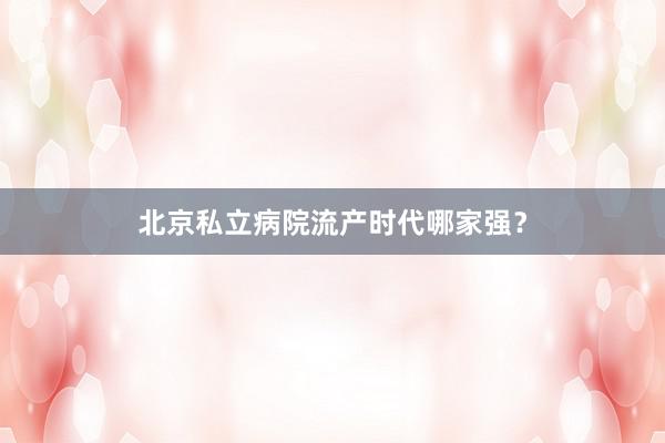北京私立病院流产时代哪家强？