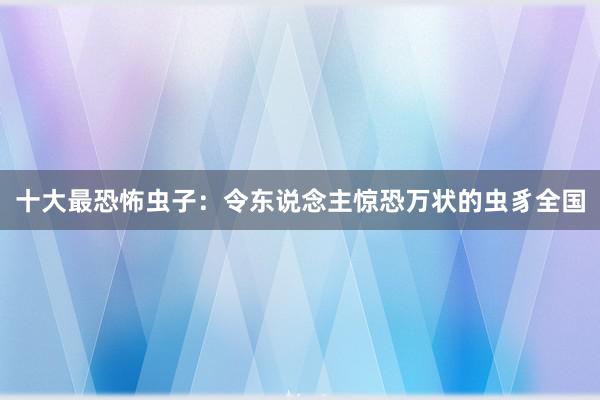 十大最恐怖虫子：令东说念主惊恐万状的虫豸全国