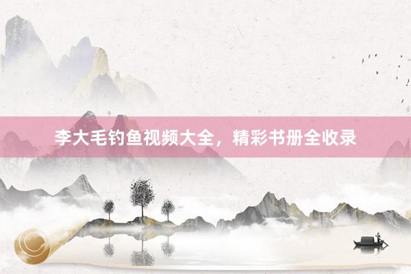 李大毛钓鱼视频大全，精彩书册全收录